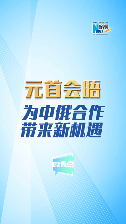 新華網國際看點丨元首會晤為中俄合作帶來新機遇